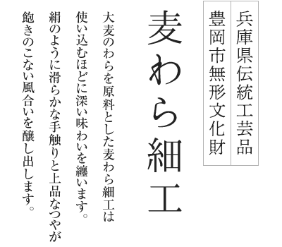 兵庫県伝統工芸品 豊岡市無形文化財 麦わら細工 大麦のわらを原料とした麦わら細工は使い込むほどに深い味わいを纏います。絹のように滑らかな手触りと上品なつやが飽きのこない風合いを醸し出します。